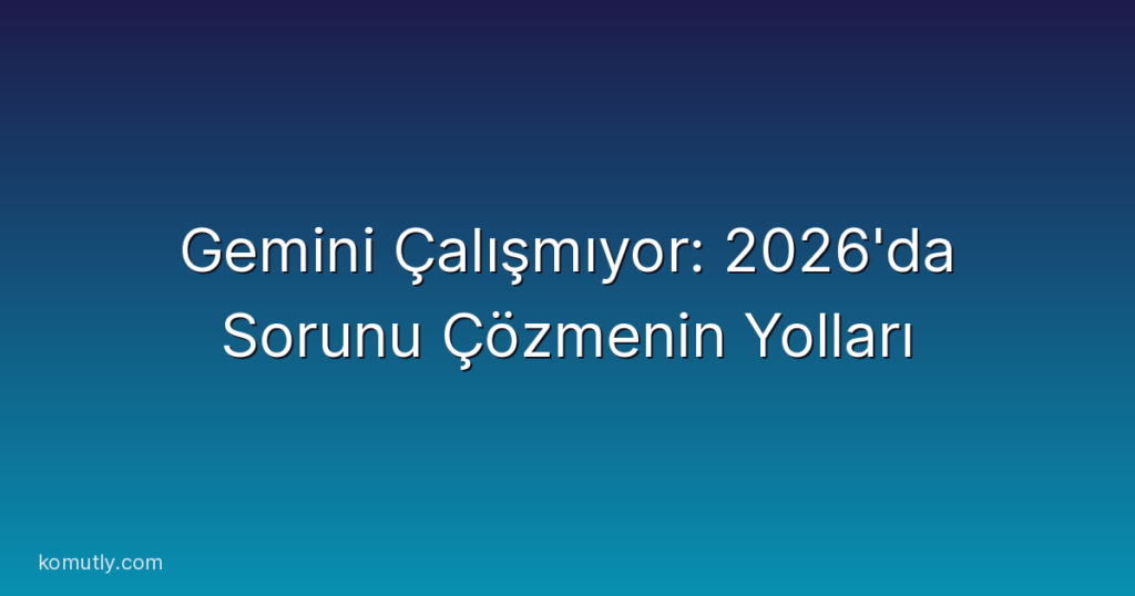 Gemini Çalışmıyor: 2026'da Sorunu Çözmenin Yolları