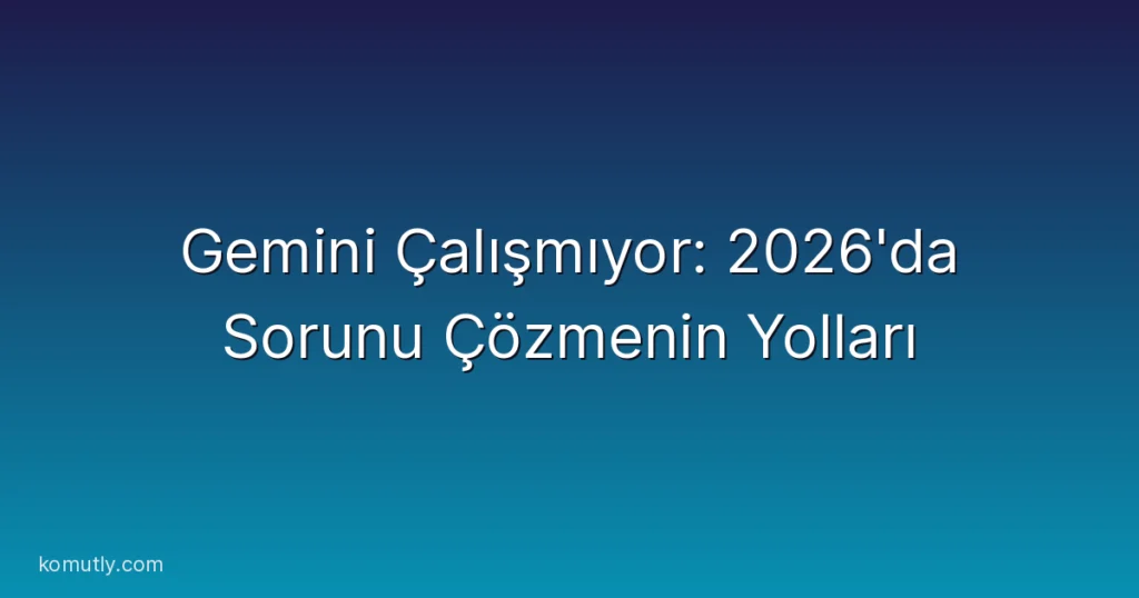 Gemini Çalışmıyor: 2026'da Sorunu Çözmenin Yolları